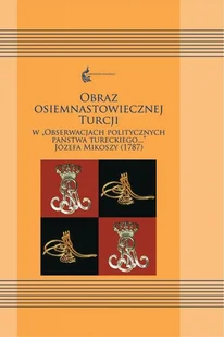 Księgarnia Akademicka Obraz osiemnastowiecznej Turcji w "Obserwacjach politycznych Państwa Tureckiego..." Józefa Mikoszy (1787) Ewa Siemieniec-Gołaś, Sylwia Filipowska - Filologia i językoznawstwo - miniaturka - grafika 2